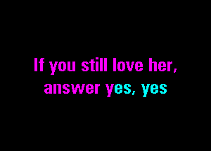 If you still love her,

answer yes, yes