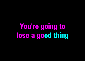 You're going to

lose a good thing