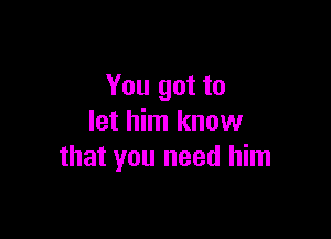 You got to

let him know
that you need him