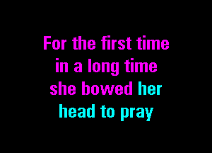 For the first time
in a long time

she bowed her
head to pray