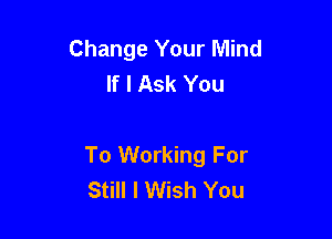 Change Your Mind
If I Ask You

To Working For
Still I Wish You