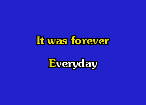 It was forever

Everyday