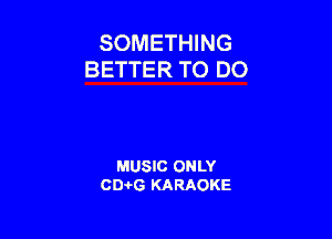 SOMETHING
BETTER TO DO

MUSIC ONLY
CEHG KARAOKE