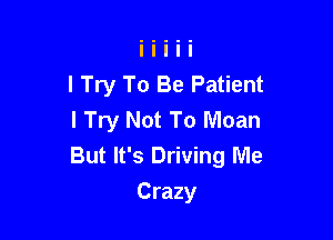 I Try To Be Patient
I Try Not To Moan

But It's Driving Me
Crazy