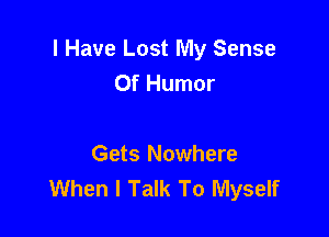 I Have Lost My Sense
Of Humor

Gets Nowhere
When I Talk To Myself