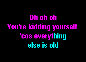 Ohohoh
You're kidding yourself

'cos everything
else is old