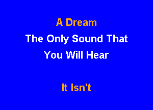 A Dream
The Only Sound That
You Will Hear

It Isn't