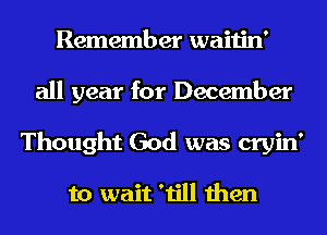 Remember waitin'
all year for December
Thought God was cryin'

to wait 'till then