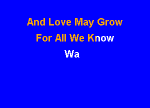 And Love May Grow
For All We Know
Wa