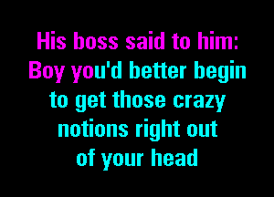 His boss said to him
Boy you'd better begin

to get those crazyr
notions right out
of your head