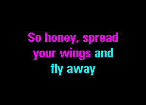 So honey. spread

your wings and
flyr away