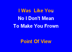 I Was Like You
No I Don't Mean

To Make You Frown

Point Of View