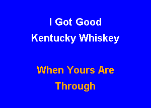 I Got Good
Kentucky Whiskey

When Yours Are
Through