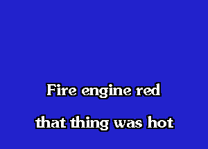 F ire engine red

that thing was hot