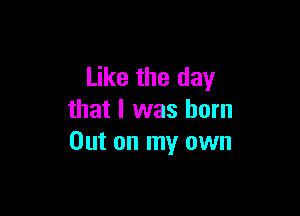 Like the day

that I was born
Out on my own
