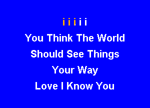 You Think The World
Should See Things

Your Way
Love I Know You