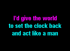 I'd give the world

to set the clock back
and act like a man