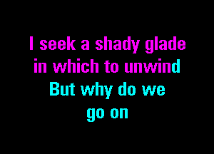 I seek a shady glade
in which to unwind

But why do we
go on