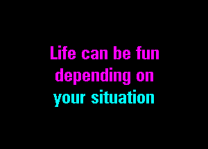 Life can be fun

depending on
your situation