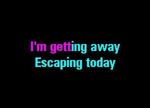 I'm getting away

Escaping today