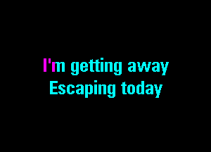 I'm getting away

Escaping today