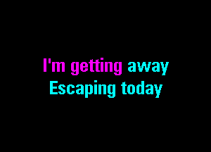 I'm getting away

Escaping today