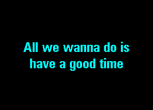 All we wanna do is

have a good time