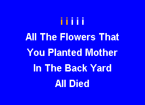 All The Flowers That
You Planted Mother

In The Back Yard
All Died