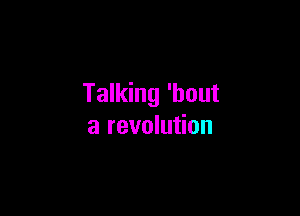 Talking 'bout

a revolution