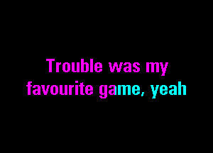 Trouble was my

favourite game, yeah