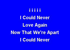 I Could Never

Love Again
Now That We're Apart
I Could Never