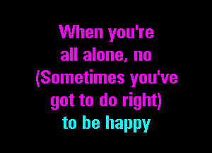 When you're
all alone, no

(Sometimes you've
got to do right)
to be happy
