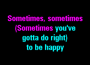 Sometimes, sometimes
(Sometimes you've

gotta do right)
to be happy