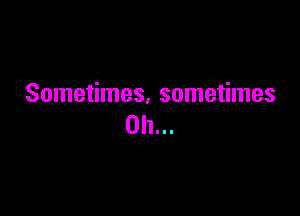 Sometimes, sometimes

0h...