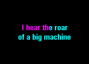 I hear the roar

of a big machine