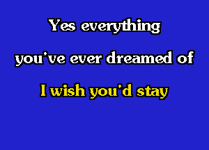 Yes everything

you've ever dreamed of

I wish you'd stay