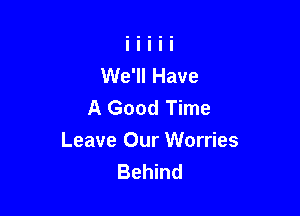 We'll Have
A Good Time

Leave Our Worries
Behind