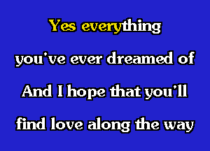 Yes everything

you've ever dreamed of
And I hope that you'll

find love along the way