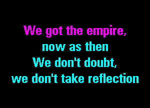 We got the empire.
now as then

We don't doubt,
we don't take reflection