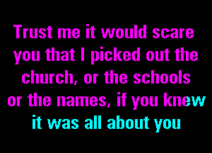 Trust me it would scare
you that I picked out the
church, or the schools
or the names, if you knew
it was all about you
