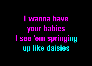 I wanna have
your babies

I see 'em springing
up like daisies