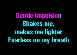 Gentle impulsion
Shakes me.

makes me lighter
Fearless on my breath