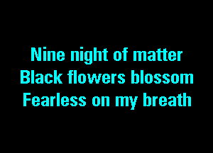 Nine night of matter

Black flowers blossom
Fearless on my breath