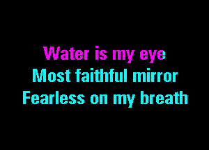 Water is my eye

Most faithful mirror
Fearless on my breath