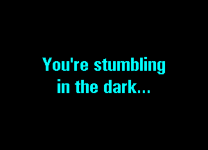 You're stumbling

in the dark...