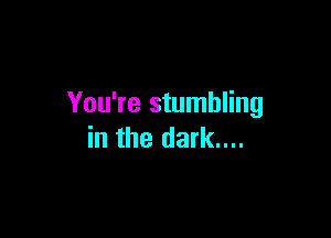 You're stumbling

in the dark....
