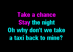 Take a chance
Stay the night

on why don't we take
a taxi hack to mine?