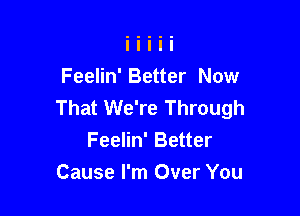 Feelin' Better Now
That We're Through

Feelin' Better
Cause I'm Over You