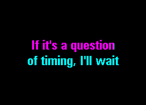 If it's a question

of timing, I'll wait