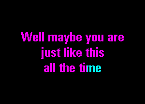 Well maybe you are

just like this
all the time